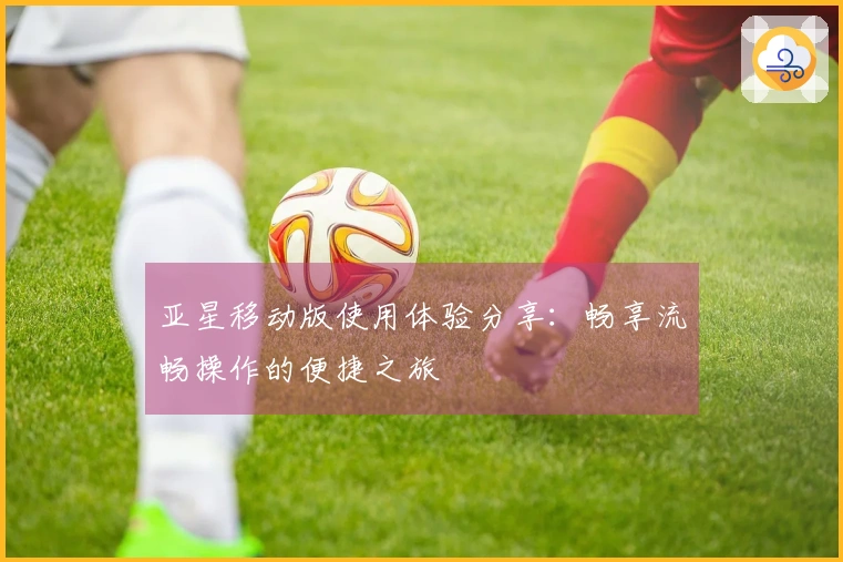 亚星移动版使用体验分享：畅享流畅操作的便捷之旅
