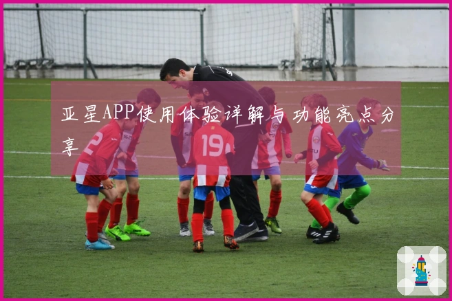 亚星APP使用体验详解与功能亮点分享