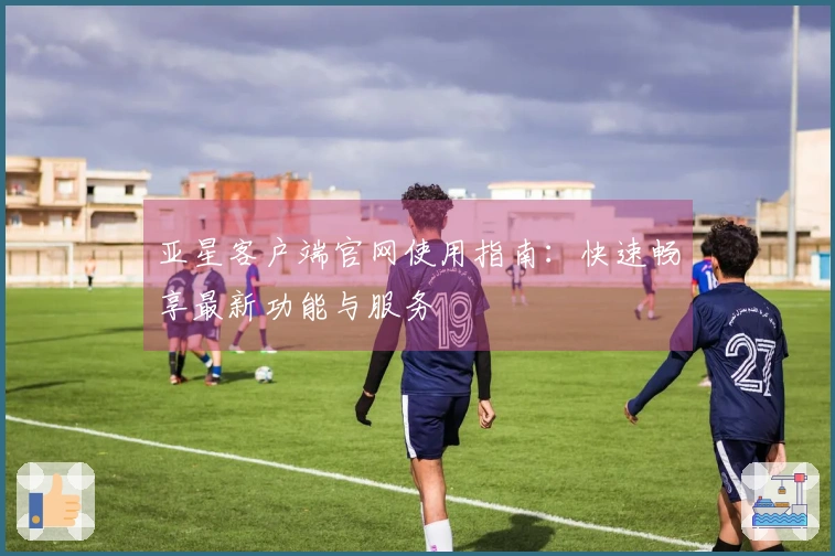 亚星客户端官网使用指南：快速畅享最新功能与服务