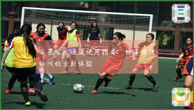 亚星官方通道使用指南：畅享便捷访问的全新体验