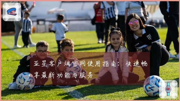 亚星客户端官网使用指南：快速畅享最新功能与服务