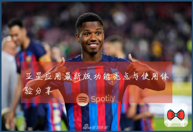 亚星应用最新版功能亮点与使用体验分享
