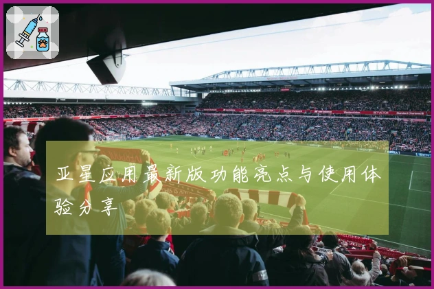 亚星应用最新版功能亮点与使用体验分享