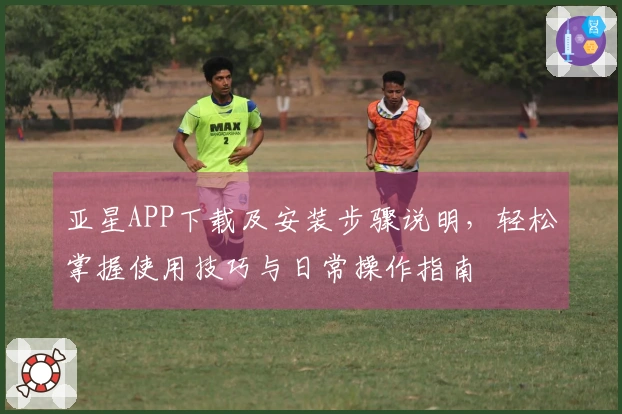 亚星APP下载及安装步骤说明，轻松掌握使用技巧与日常操作指南